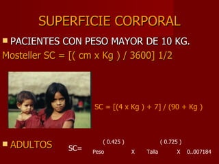 SUPERFICIE CORPORAL PACIENTES CON PESO MAYOR DE 10 KG. Mosteller SC = [( cm x Kg ) / 3600] 1/2                                           SC = [(4 x Kg ) + 7] / (90 + Kg )                              ( 0.425 )  ( 0.725 )  Peso  X  Talla  X  0..007184 ADULTOS                                SC= 
