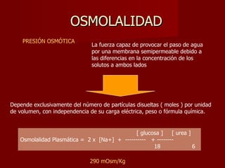 OSMOLALIDAD PRESIÓN OSMÓTICA  La fuerza capaz de provocar el paso de agua por una membrana semipermeable debido a las diferencias en la concentración de los solutos a ambos lados  Depende exclusivamente del número de partículas disueltas ( moles ) por unidad de volumen, con independencia de su carga eléctrica, peso o fórmula química.                                                                 [ glucosa ]     [ urea ]   Osmolalidad Plasmática =  2 x  [Na+]  +  ----------   + --------                                                                        18                  6   290 mOsm/Kg 