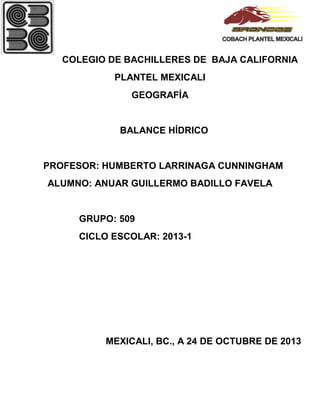 COLEGIO DE BACHILLERES DE BAJA CALIFORNIA
PLANTEL MEXICALI
GEOGRAFÍA

BALANCE HÍDRICO

PROFESOR: HUMBERTO LARRINAGA CUNNINGHAM
ALUMNO: ANUAR GUILLERMO BADILLO FAVELA

GRUPO: 509
CICLO ESCOLAR: 2013-1

MEXICALI, BC., A 24 DE OCTUBRE DE 2013

 