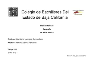 Colegio de Bachilleres Del
Estado de Baja California
Plantel Mexicali
Geografía
BALANCE HÍDRICO

Profesor: Humberto Larrinaga Cunningham
Alumno: Ramírez Valdez Fernanda

Grupo: 508
Ciclo: 2013 - 1
Mexicali, B.C., Octubre de 2013

 