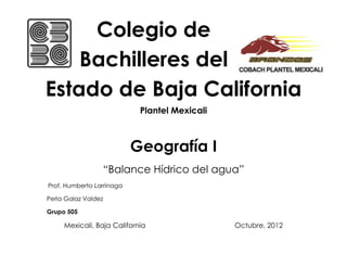 Colegio de
    Bachilleres del
Estado de Baja California
                            Plantel Mexicali



                           Geografía I
                 “Balance Hídrico del agua”
Prof. Humberto Larrinaga

Perla Galaz Valdez

Grupo 505

     Mexicali, Baja California                 Octubre, 2012
 