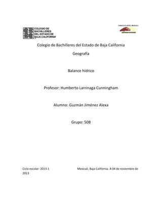 Colegio de Bachilleres del Estado de Baja California
Geografía

Balance hídrico

Profesor: Humberto Larrinaga Cunningham

Alumno: Guzmán Jiménez Alexa

Grupo: 508

Ciclo escolar: 2013-1
2013

Mexicali, Baja California. A 04 de noviembre de

 