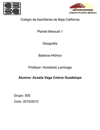 Colegio de bachilleres de Baja California


               Plantel Mexicali 1


                     Geografía


                   Balance Hídrico


         Profesor: Humberto Larrinaga


  Alumna: Acosta Vega Celene Guadalupe




Grupo: 505
Ciclo: 2010/2013
 