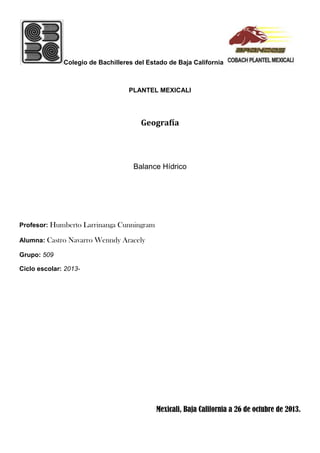 Colegio de Bachilleres del Estado de Baja California

PLANTEL MEXICALI

Geografía

Balance Hídrico

Profesor: Humberto Larrinanga Cunningram
Alumna: Castro Navarro Wenndy Aracely
Grupo: 509
Ciclo escolar: 2013-

Mexicali, Baja California a 26 de octubre de 2013.

 