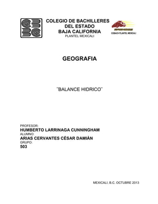 COLEGIO DE BACHILLERES
DEL ESTADO
BAJA CALIFORNIA
PLANTEL MEXICALI

GEOGRAFIA

¨BALANCE HIDRICO¨

PROFESOR:

HUMBERTO LARRINAGA CUNNINGHAM
ALUMNO:

ARIAS CERVANTES CÉSAR DAMIÁN
GRUPO:

503

MEXICALI, B.C. OCTUBRE 2013

 