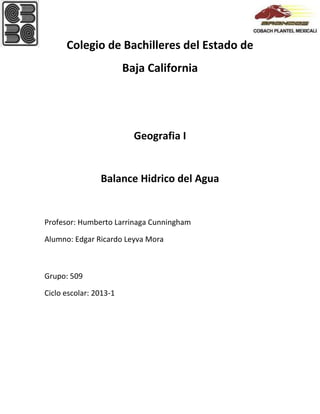 Colegio de Bachilleres del Estado de
Baja California

Geografia I

Balance Hidrico del Agua

Profesor: Humberto Larrinaga Cunningham
Alumno: Edgar Ricardo Leyva Mora

Grupo: 509
Ciclo escolar: 2013-1

 