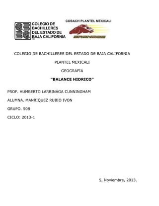 COLEGIO DE BACHILLERES DEL ESTADO DE BAJA CALIFORNIA
PLANTEL MEXICALI
GEOGRAFIA
“BALANCE HIDRICO”
PROF. HUMBERTO LARRINAGA CUNNINGHAM
ALUMNA. MANRIQUEZ RUBIO IVON
GRUPO. 508
CICLO: 2013-1

5, Noviembre, 2013.

 