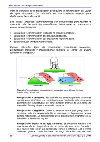 Foro Peruano para el Agua—GWP Perú
10 Contribuyendo al desarrollo de una Cultura del Agua y la GIRH
Para la formación de la precipitación se requiere la condensación del vapor
de agua atmosférico. La saturación es una condición esencial para
desbloquear la condensación.
Los varios procesos termodinámicos son convenientes para realizar la
saturación de las partículas atmosféricas inicialmente no saturadas y
causar su condensación:
 Saturación y condensación isobárica (a presión constante),
 Saturación y condensación por presión adiabática,
 Saturación y condensación por presión de vapor de agua,
 Saturación por mezcla y turbulencia.
Existen diferentes tipos de precipitación: precipitación convectiva,
precipitación orográfica y precipitaciones frontales, tal como se puede
apreciar en la Figura 3.
Figura 3. Principales tipos de precipitación: convectiva, orográficas y frontales
Fuente: Musy, André, 2001.
Precipitación Convectiva. Resultan de una subida rápida de las masas
del aire en la atmósfera. La precipitación que resulta de este proceso es
generalmente tempestuosa, de corta duración (menos de una hora), de
intensidad fuerte y de poca extensión espacial.
Precipitación Orográfica. Como su nombre indica (del griego oros =
montaña), este tipo de precipitación se relaciona con la presencia de una
barrera topográfica. La característica de la precipitación orográfica es su
intensidad y frecuencia regular.
Precipitación frontal o del tipo ciclónico. Se denomina Frentes, a la
asociación de la temperatura de la masa de aire y la humedad.
Los frentes fríos crean precipitaciones cortas e intensas. Los Frentes
calientes generan precipitaciones de larga duración pero no muy
 