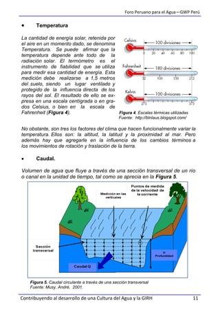 Foro Peruano para el Agua—GWP Perú
Contribuyendo al desarrollo de una Cultura del Agua y la GIRH 11
 Temperatura
La cantidad de energía solar, retenida por
el aire en un momento dado, se denomina
Temperatura. Se puede afirmar que la
temperatura depende ante todo de la
radiación solar. El termómetro es el
instrumento de fiabilidad que se utiliza
para medir esa cantidad de energía. Esta
medición debe realizarse a 1,5 metros
del suelo, siendo un lugar ventilado y
protegido de la influencia directa de los
rayos del sol. El resultado de ello se ex-
presa en una escala centígrada o en gra-
dos Celsius, o bien en la escala de
Fahrenheit (Figura 4). Figura 4. Escalas térmicas utilizadas
Fuente: http://blnlaus.blogspot.com/
No obstante, son tres los factores del clima que hacen funcionalmente variar la
temperatura. Ellos son: la altitud, la latitud y la proximidad al mar. Pero
además hay que agregarle en la influencia de los cambios términos a
los movimientos de rotación y traslación de la tierra.
 Caudal.
Volumen de agua que fluye a través de una sección transversal de un río
o canal en la unidad de tiempo, tal como se aprecia en la Figura 5.
Figura 5. Caudal circulante a través de una sección transversal
Fuente: Musy, André, 2001.
 