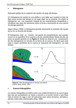 Foro Peruano para el Agua—GWP Perú
12 Contribuyendo al desarrollo de una Cultura del Agua y la GIRH
 Hidrograma
Expresión gráfica de la variación del caudal a lo largo del tiempo.
Un hidrograma de caudal es una gráfica o una tabla que muestra la tasa de
flujo como función del tiempo en un lugar dado de la corriente. En efecto el
hidrograma es una expresión integral de las características fisiográficas y
climáticas que rigen las relaciones entre la lluvia y escorrentía de una cuenca
de drenaje particular.
Según Heras (1983), el hidrograma permite representar la variación del caudal
de un río, en función del tiempo.
El hidrograma, está en función del aporte de precipitaciones que puedan
ocurrir en la superficie de la cuenca y de las características físicas de ella, tal
como se puede apreciar en la Figura 6, donde se observa una comparación
de dos hidrogramas en función de la forma de la cuenca. Es decir para este
caso a mayor pendiente de la cuenca la respuesta del hidrograma es más
directa.
Figura 6. Tipos de hidrograma en función a la cuenca
Fuente: Musy, André, 2001.
 Cuenca Hidrográfica
La cuenca hidrográfica se define como una unidad territorial en la cual el agua
que cae por precipitación se reúne y escurre a un punto común o que fluye
toda al mismo río, lago o mar. En esta área viven seres humanos, animales y
plantas, todos ellos relacionados (Sing, 1989).
 