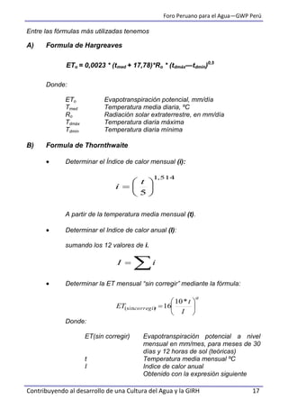 Foro Peruano para el Agua—GWP Perú
Contribuyendo al desarrollo de una Cultura del Agua y la GIRH 17
Entre las fórmulas más utilizadas tenemos
A) Formula de Hargreaves
Donde:
ETo Evapotranspiración potencial, mm/día
Tmed Temperatura media diaria, ºC
Ro Radiación solar extraterrestre, en mm/día
Tdmáx Temperatura diaria máxima
Tdmín Temperatura diaria mínima
B) Formula de Thornthwaite
 Determinar el Índice de calor mensual (i):
A partir de la temperatura media mensual (t).
 Determinar el Indice de calor anual (I):
sumando los 12 valores de i.
 Determinar la ET mensual “sin corregir” mediante la fórmula:
Donde:
ET(sin corregir) Evapotranspiración potencial a nivel
mensual en mm/mes, para meses de 30
días y 12 horas de sol (teóricas)
t Temperatura media mensual ºC
I Indice de calor anual
Obtenido con la expresión siguiente
ETo = 0,0023 * (tmed + 17,78)*Ro * (tdmáx—tdmin)0,5
514,1
5







t
i
 iI
a
corregir
I
t
ET 






*10
16)(sin
 