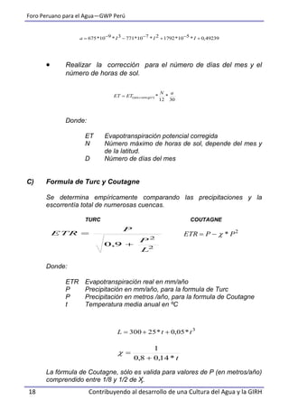 Foro Peruano para el Agua—GWP Perú
18 Contribuyendo al desarrollo de una Cultura del Agua y la GIRH
 Realizar la corrección para el número de días del mes y el
número de horas de sol.
Donde:
ET Evapotranspiración potencial corregida
N Número máximo de horas de sol, depende del mes y
de la latitud.
D Número de días del mes
C) Formula de Turc y Coutagne
Se determina empíricamente comparando las precipitaciones y la
escorrentía total de numerosas cuencas.
TURC COUTAGNE
Donde:
ETR Evapotranspiración real en mm/año
P Precipitación en mm/año, para la formula de Turc
P Precipitación en metros /año, para la formula de Coutagne
t Temperatura media anual en ºC
La fórmula de Coutagne, sólo es valida para valores de P (en metros/año)
comprendido entre 1/8 y 1/2 de Ӽ.
49239,0*510*17922*710*7713*910*675  IIIa
30
*
12
*)(sin
aN
ETET corregir
2
2
9,0
L
P
P
ETR


3
*05,0*25300 ttL 
2
* PPETR 
t*14,08,0
1


 