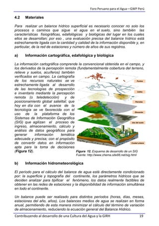 Foro Peruano para el Agua—GWP Perú
Contribuyendo al desarrollo de una Cultura del Agua y la GIRH 19
4.2 Materiales
Para realizar un balance hídrico superficial es necesario conocer no solo los
procesos o caminos que sigue el agua en el suelo, sino también las
características fisiográficas, edafológicas y biológicas del lugar en los cuales
ellos se desarrollan; por eso , una evaluación precisa del balance hídrico está
estrechamente ligada con la cantidad y calidad de la información disponible y, en
particular, de la red de estaciones y número de años de sus registros.
a) Información cartográfica, edafológica y biológica
La información cartográfica comprende la convencional obtenida en el campo, y
los derivados de la percepción remota (fundamentalmente cobertura del terreno,
relieve y suelos, acuíferos) también
verificados en campo. La cartografía
de los recursos naturales se ve
estrechamente ligada al desarrollo
de las tecnologías de prospección
e inventario mediante la percepción
remota (o teledetección) y de
posicionamiento global satelital; que
hoy en día con el avance de la
tecnología se ve favorecida con el
uso de la plataforma de los
Sistemas de Información Geográfica
(SIG) que agilizan el proceso de
ingreso, almacenamiento, cálculo y
análisis de datos geográficos para
generar información temática
adecuada y precisa; con el propósito
de convertir datos en información
apta para la toma de decisiones
(Figura 12). Figura 12. Esquema de desarrollo de un SIG
Fuente: http://www.chema.site88.net/sig.html
b) Información hidrometeorológica
El período para el cálculo del balance de agua está directamente condicionado
por: la superficie y topografía del continente, los parámetros hídricos que se
deciden analizar para tipificar el fenómeno, los datos realmente factibles de
obtener en las redes de estaciones y la disponibilidad de información simultánea
en todo el continente.
Un balance puede ser realizado para distintos períodos (horas, días, meses,
estaciones del año, años). Los balances medios de agua se realizan en forma
anual, permitiendo de esta manera minimizar el cálculo del término de variación
de almacenamiento, reduciendo la ecuación general del Balance Hídrico.
Puntos
Calles
Parcelas
Elevación
Uso del suelo
Ciudad urbana
 