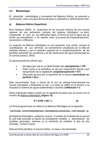 Foro Peruano para el Agua—GWP Perú
Contribuyendo al desarrollo de una Cultura del Agua y la GIRH 20
4.3 Metodología
El desarrollo metodológico y conceptual del Balance Hídrico, se presenta a
continuación, como una guía técnica de para su aplicación y determinación final.
a) Balance Hídrico Superficial
Para Pladeyra (2003), la evaluación de los recursos hídricos de una cuenca
requiere de una estimación correcta del balance hidrológico, es decir,
comprender el ciclo en sus diferentes fases, la forma en que el agua que se
recibe por precipitación y se reparte entre el proceso de evapotranspiración,
escorrentía e infiltración.
La ecuación de Balance Hidrológico es una expresión muy simple, aunque la
cuantificación de sus términos es normalmente complicada por la falta de
medidas directas y por la variación espacial de la evapotranspiración, de las
pérdidas profundas (en acuíferos) y de las variaciones del agua almacenada en
la cuenca (Llorens, 2003).
En general podemos afirmar que:
 Del agua que cae en un determinado sitio (precipitación = PP)
 Parte vuelve a la atmósfera ya sea por evaporación directa o por
transpiración de la vegetación (evapotranspiración = ET);
 Otra parte escurre por la superficie de la cuenca (escorrentía su-
perficial = Esc).
Este escurrimiento, fluye a través de la red de drenaje hasta alcanzar los
cauces principales y finalmente el mar, y el resto se infiltra en el terreno y se
incorpora al sistema de aguas subterráneas o acuífero (infiltración = I).
Estas magnitudes deben cumplir con la siguiente ecuación que se conoce con el
nombre de Balance Hidrológico (Figura 13):
P = ETR + ES + I (I)
La fórmula general que se utiliza en el Balance Hidrológico es la siguiente:
CAPTACIÓN - EVAPOTRANSPIRACIÓN = ESCORRENTÍA SUPERFICIAL + INFILTRACIÓN (II)
Del Balance Hidrológico, podemos conocer el estado de humedad de la cuenca
la cual esta asociado al aporte de precipitación recibida y descontando las
perdidas generadas, estamos en la condición de clasificar el tipo de año
(húmedo , normal o seco).
Esto permitirá planificar el recurso hídrico, en base a las demandas.
 