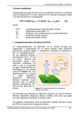 Foro Peruano para el Agua—GWP Perú
Contribuyendo al desarrollo de una Cultura del Agua y la GIRH 27
Fórmula simplificada
Sustituyendo del valor de Rs de (V) en la expresión inicial (IV), y tomando
para el coeficiente KT el valor medio de 0,17, resulta la expresión citada
con más frecuencia en la bibliografía:
ETP = 0,0023 (tmed + 17,78) Ro * (tmax - tmin)0,5 (VI)
donde:
ETP evapotranspiración potencial diaria, mm/día
tmed temperatura media diaria, °C
Ro Radiación solar extraterrestre, en mm/día (tabulada)
Tmax temperatura diaria máxima
tmin temperatura diaria mínima
 Evapotranspiración de referencia (ETo)
La evapotranspiración de referencia es la pérdida de agua por
evaporación y transpiración de un cultivo tomado como referencia
(gramíneas o pastos), debido a condiciones climáticas. Es definida co-
mo “la evapotranspiración
de una superficie extensa
de gramíneas de 8 –15 cm
de altura uniforme, de
crecimiento activo, que
asombran totalmente el
suelo y que no escasean
de agua. Generalmente es
simbolizada en los textos
como ETo (Figura 17). Su
determinación es en base
a datos climáticos,
empleando diferentes
fórmulas empíricas, cuya
elección para el cálculo
depende básicamente del
tipo de dato disponible en
la zona. Figura 17. Evapotranspiración de referencia
Fuente: FAO, 2011
Las fórmulas más utilizadas en diferentes regiones son las de Penman,
Penman—Montheith, Hargraves, Blaney—Criddle, entre otras, las cuales
han sido calibradas localmente en algunos sitios.
Los estudios comparativos entre los diferentes métodos llevados a cabo
por FAO, se resumen de la siguiente manera:
8 – 15 cm
Temperatura
VientoLluvia
Radiación Solar
Clima
ETo
Grass – cobertura vegetal de referencia
 