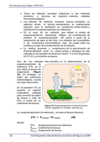 Foro Peruano para el Agua—GWP Perú
28 Contribuyendo al desarrollo de una Cultura del Agua y la GIRH
 Todos los métodos necesitan calibración in situ mediante
lisímetros y técnicas de medición indirecta, métodos
micrometeorológicos.
 Los métodos de radiación muestran buenos resultados en
regiones donde el término aerodinámico es relativamente
pequeño, pero la realización en condiciones áridas tiende a
subestimar la evapotranspiración de referencia.
 En el caso de los métodos que utilizan la cubeta de
evapotranspiración claramente reflejan las insuficiencias de
predecir la evapotranspiración del cultivo a partir de la
evaporación de agua al aire libre. Los métodos son susceptibles
a las condiciones microclimáticas bajo las cuales están las
cubetas y el rigor del mantenimiento de la estación.
 La relativa precisión y cumplimiento de la aproximación de
Penman-Monteith tanto en climas áridos y húmedos ha sido
indicado en los estudios de American Societ. Y of Civil Enginreers
(A.S.C.E) y en estudios europeos.
Uno de los métodos más sencillos, en la determinación de la
evapotranspiración de
referencia ETo, es el
que utiliza el tanque de
evaporación (Figura
18); sin embargo, no
todas las estaciones
meteorológicas cuenta
con este instrumento.
En la expresión VII, se
muestra la relación
matemática utilizada
para convertir los datos
de tanque a valor de
ETo, a través de un
coeficiente del tanque.
Figura 18. Evapotranspiración a través del tanque
Fuente: adaptado por Ordoñez, www.fao.org
La evapotranspiración de referencia , en base al tanque tenemos:
ETo = K (tanque) * Ev (tanque) (VII)
Donde:
ETo Evapotranspiración de referencia
Ktanque Coeficiente de tanque
Etanque Evaporación de tanque
8 – 15 cm
Temperatura
VientoLluvia
Radiación Solar
ClimaETo
Grass – cobertura vegetal de referencia
Tanque de evaporación
 