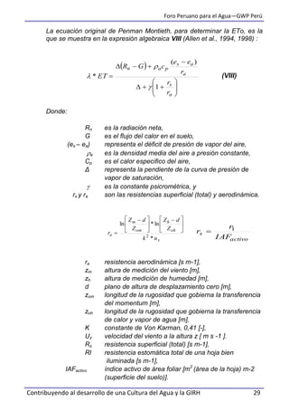 Foro Peruano para el Agua—GWP Perú
Contribuyendo al desarrollo de una Cultura del Agua y la GIRH 29
La ecuación original de Penman Montieth, para determinar la ETo, es la
que se muestra en la expresión algebraica VIII (Allen et al., 1994, 1998) :
(VIII)
Donde:
Rn es la radiación neta,
G es el flujo del calor en el suelo,
(es – ea) representa el déficit de presión de vapor del aire,
a es la densidad media del aire a presión constante,
Cp es el calor especifico del aire,
Δ representa la pendiente de la curva de presión de
vapor de saturación,
 es la constante psicrométrica, y
rs y ra son las resistencias superficial (total) y aerodinámica.
ra resistencia aerodinámica [s m-1],
zm altura de medición del viento [m],
zh altura de medición de humedad [m],
d plano de altura de desplazamiento cero [m],
zom longitud de la rugosidad que gobierna la transferencia
del momentum [m],
zoh longitud de la rugosidad que gobierna la transferencia
de calor y vapor de agua [m],
K constante de Von Karman, 0,41 [-],
Uz velocidad del viento a la altura z [ m s -1 ].
Rs resistencia superficial (total) [s m-1],
Rl resistencia estomática total de una hoja bien
iluminada [s m-1],
IAFactivo índice activo de área foliar [m2
(área de la hoja) m-2
(superficie del suelo)].
 












a
s
a
as
pan
r
r
r
ee
cGR
ET
1
)(
*



x
oh
h
om
m
a
uk
Z
dZ
Z
dZ
r
*
ln*ln
2





 





 

activo
s
IAF
r
r 1

 