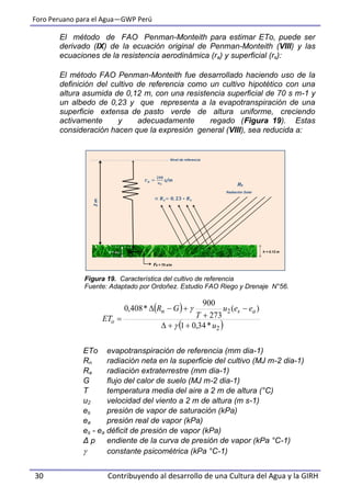 Foro Peruano para el Agua—GWP Perú
30 Contribuyendo al desarrollo de una Cultura del Agua y la GIRH
El método de FAO Penman-Monteith para estimar ETo, puede ser
derivado (IX) de la ecuación original de Penman-Monteith (VIII) y las
ecuaciones de la resistencia aerodinámica (ra) y superficial (rs):
El método FAO Penman-Monteith fue desarrollado haciendo uso de la
definición del cultivo de referencia como un cultivo hipotético con una
altura asumida de 0,12 m, con una resistencia superficial de 70 s m-1 y
un albedo de 0,23 y que representa a la evapotranspiración de una
superficie extensa de pasto verde de altura uniforme, creciendo
activamente y adecuadamente regado (Figura 19). Estas
consideración hacen que la expresión general (VIII), sea reducida a:
Figura 19. Característica del cultivo de referencia
Fuente: Adaptado por Ordoñez. Estudio FAO Riego y Drenaje N°56.
ETo evapotranspiración de referencia (mm dia-1)
Rn radiación neta en la superficie del cultivo (MJ m-2 dia-1)
Ra radiación extraterrestre (mm dia-1)
G flujo del calor de suelo (MJ m-2 dia-1)
T temperatura media del aire a 2 m de altura (°C)
u2 velocidad del viento a 2 m de altura (m s-1)
es presión de vapor de saturación (kPa)
ea presión real de vapor (kPa)
es - ea déficit de presión de vapor (kPa)
Δ p endiente de la curva de presión de vapor (kPa °C-1)
 constante psicométrica (kPa °C-1)
h = 0.12 m
rs = 70 s/m
d + zoh
2m
s/m
Nivel de referencia
Rs
Radiación Solar
 
 2
2
*34,01
)(
273
900
*408,0
u
eeu
T
GR
ET
asn
o







 