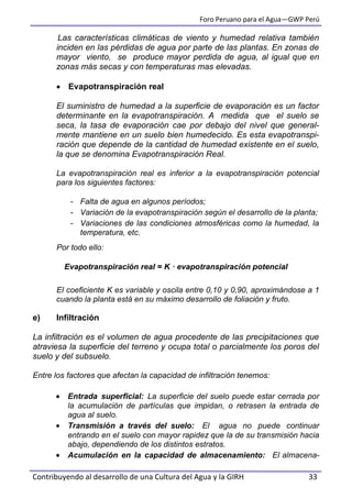 Foro Peruano para el Agua—GWP Perú
Contribuyendo al desarrollo de una Cultura del Agua y la GIRH 33
Las características climáticas de viento y humedad relativa también
inciden en las pérdidas de agua por parte de las plantas. En zonas de
mayor viento, se produce mayor perdida de agua, al igual que en
zonas más secas y con temperaturas mas elevadas.
 Evapotranspiración real
El suministro de humedad a la superficie de evaporación es un factor
determinante en la evapotranspiración. A medida que el suelo se
seca, la tasa de evaporación cae por debajo del nivel que general-
mente mantiene en un suelo bien humedecido. Es esta evapotranspi-
ración que depende de la cantidad de humedad existente en el suelo,
la que se denomina Evapotranspiración Real.
La evapotranspiración real es inferior a la evapotranspiración potencial
para los siguientes factores:
- Falta de agua en algunos períodos;
- Variación de la evapotranspiración según el desarrollo de la planta;
- Variaciones de las condiciones atmosféricas como la humedad, la
temperatura, etc.
Por todo ello:
Evapotranspiración real = K · evapotranspiración potencial
El coeficiente K es variable y oscila entre 0,10 y 0,90, aproximándose a 1
cuando la planta está en su máximo desarrollo de foliación y fruto.
e) Infiltración
La infiltración es el volumen de agua procedente de las precipitaciones que
atraviesa la superficie del terreno y ocupa total o parcialmente los poros del
suelo y del subsuelo.
Entre los factores que afectan la capacidad de infiltración tenemos:
 Entrada superficial: La superficie del suelo puede estar cerrada por
la acumulación de partículas que impidan, o retrasen la entrada de
agua al suelo.
 Transmisión a través del suelo: El agua no puede continuar
entrando en el suelo con mayor rapidez que la de su transmisión hacia
abajo, dependiendo de los distintos estratos.
 Acumulación en la capacidad de almacenamiento: El almacena-
 