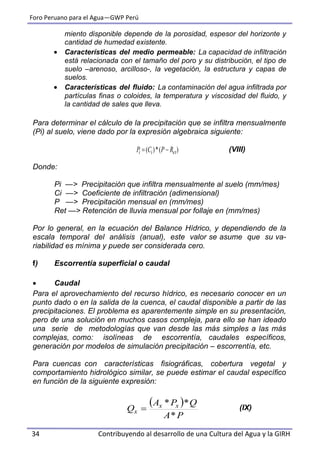 Foro Peruano para el Agua—GWP Perú
34 Contribuyendo al desarrollo de una Cultura del Agua y la GIRH
miento disponible depende de la porosidad, espesor del horizonte y
cantidad de humedad existente.
 Características del medio permeable: La capacidad de infiltración
está relacionada con el tamaño del poro y su distribución, el tipo de
suelo –arenoso, arcilloso-, la vegetación, la estructura y capas de
suelos.
 Características del fluido: La contaminación del agua infiltrada por
partículas finas o coloides, la temperatura y viscosidad del fluido, y
la cantidad de sales que lleva.
Para determinar el cálculo de la precipitación que se infiltra mensualmente
(Pi) al suelo, viene dado por la expresión algebraica siguiente:
(VIII)
Donde:
Pi —> Precipitación que infiltra mensualmente al suelo (mm/mes)
Ci —> Coeficiente de infiltración (adimensional)
P —> Precipitación mensual en (mm/mes)
Ret —> Retención de lluvia mensual por follaje en (mm/mes)
Por lo general, en la ecuación del Balance Hídrico, y dependiendo de la
escala temporal del análisis (anual), este valor se asume que su va-
riabilidad es mínima y puede ser considerada cero.
f) Escorrentía superficial o caudal
 Caudal
Para el aprovechamiento del recurso hídrico, es necesario conocer en un
punto dado o en la salida de la cuenca, el caudal disponible a partir de las
precipitaciones. El problema es aparentemente simple en su presentación,
pero de una solución en muchos casos compleja, para ello se han ideado
una serie de metodologías que van desde las más simples a las más
complejas, como: isolíneas de escorrentía, caudales específicos,
generación por modelos de simulación precipitación – escorrentía, etc.
Para cuencas con características fisiográficas, cobertura vegetal y
comportamiento hidrológico similar, se puede estimar el caudal específico
en función de la siguiente expresión:
(IX)
 
PA
QPA
Q xx
x
*
**

)(*)( etii RPCP 
 