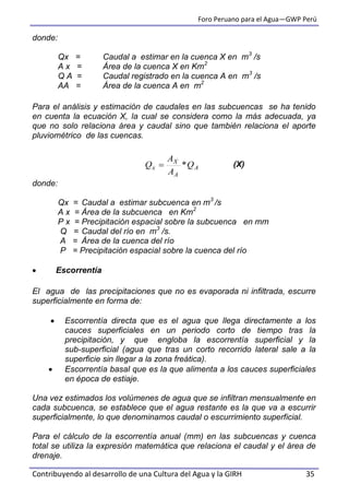 Foro Peruano para el Agua—GWP Perú
Contribuyendo al desarrollo de una Cultura del Agua y la GIRH 35
donde:
Qx = Caudal a estimar en la cuenca X en m3
/s
A x = Área de la cuenca X en Km2
Q A = Caudal registrado en la cuenca A en m3
/s
AA = Área de la cuenca A en m2
Para el análisis y estimación de caudales en las subcuencas se ha tenido
en cuenta la ecuación X, la cual se considera como la más adecuada, ya
que no solo relaciona área y caudal sino que también relaciona el aporte
pluviométrico de las cuencas.
(X)
donde:
Qx = Caudal a estimar subcuenca en m3
/s
A x = Área de la subcuenca en Km2
P x = Precipitación espacial sobre la subcuenca en mm
Q = Caudal del río en m3
/s.
A = Área de la cuenca del río
P = Precipitación espacial sobre la cuenca del río
 Escorrentía
El agua de las precipitaciones que no es evaporada ni infiltrada, escurre
superficialmente en forma de:
 Escorrentía directa que es el agua que llega directamente a los
cauces superficiales en un periodo corto de tiempo tras la
precipitación, y que engloba la escorrentía superficial y la
sub-superficial (agua que tras un corto recorrido lateral sale a la
superficie sin llegar a la zona freática).
 Escorrentía basal que es la que alimenta a los cauces superficiales
en época de estiaje.
Una vez estimados los volúmenes de agua que se infiltran mensualmente en
cada subcuenca, se establece que el agua restante es la que va a escurrir
superficialmente, lo que denominamos caudal o escurrimiento superficial.
Para el cálculo de la escorrentía anual (mm) en las subcuencas y cuenca
total se utiliza la expresión matemática que relaciona el caudal y el área de
drenaje.
A
A
X
x Q
A
A
Q *
 