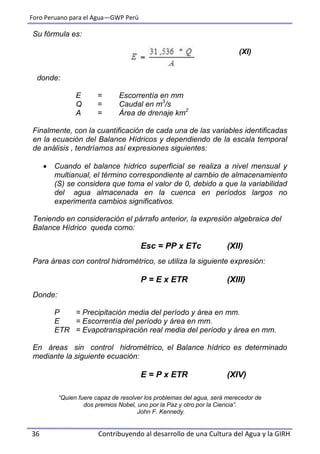 Foro Peruano para el Agua—GWP Perú
36 Contribuyendo al desarrollo de una Cultura del Agua y la GIRH
Su fórmula es:
(XI)
donde:
E = Escorrentía en mm
Q = Caudal en m3
/s
A = Área de drenaje km2
Finalmente, con la cuantificación de cada una de las variables identificadas
en la ecuación del Balance Hídricos y dependiendo de la escala temporal
de análisis , tendríamos así expresiones siguientes:
 Cuando el balance hídrico superficial se realiza a nivel mensual y
multianual, el término correspondiente al cambio de almacenamiento
(S) se considera que toma el valor de 0, debido a que la variabilidad
del agua almacenada en la cuenca en períodos largos no
experimenta cambios significativos.
Teniendo en consideración el párrafo anterior, la expresión algebraica del
Balance Hídrico queda como:
Esc = PP x ETc (XII)
Para áreas con control hidrométrico, se utiliza la siguiente expresión:
P = E x ETR (XIII)
Donde:
P = Precipitación media del período y área en mm.
E = Escorrentía del período y área en mm.
ETR = Evapotranspiración real media del período y área en mm.
En áreas sin control hidrométrico, el Balance hídrico es determinado
mediante la siguiente ecuación:
E = P x ETR (XIV)
“Quien fuere capaz de resolver los problemas del agua, será merecedor de
dos premios Nobel, uno por la Paz y otro por la Ciencia”.
John F. Kennedy.
 