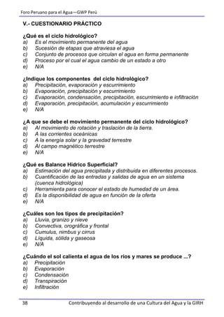 Foro Peruano para el Agua—GWP Perú
38 Contribuyendo al desarrollo de una Cultura del Agua y la GIRH
V.- CUESTIONARIO PRÁCTICO
¿Qué es el ciclo hidrológico?
a) Es el movimiento permanente del agua
b) Sucesión de etapas que atraviesa el agua
c) Conjunto de procesos que circulan el agua en forma permanente
d) Proceso por el cual el agua cambio de un estado a otro
e) N/A
¿Indique los componentes del ciclo hidrológico?
a) Precipitación, evaporación y escurrimiento
b) Evaporación, precipitación y escurrimiento
c) Evaporación, condensación, precipitación, escurrimiento e infiltración
d) Evaporación, precipitación, acumulación y escurrimiento
e) N/A
¿A que se debe el movimiento permanente del ciclo hidrológico?
a) Al movimiento de rotación y traslación de la tierra.
b) A las corrientes oceánicas
c) A la energía solar y la gravedad terrestre
d) Al campo magnético terrestre
e) N/A
¿Qué es Balance Hídrico Superficial?
a) Estimación del agua precipitada y distribuida en diferentes procesos.
b) Cuantificación de las entradas y salidas de agua en un sistema
(cuenca hidrológica)
c) Herramienta para conocer el estado de humedad de un área.
d) Es la disponibilidad de agua en función de la oferta
e) N/A
¿Cuáles son los tipos de precipitación?
a) Lluvia, granizo y nieve
b) Convectiva, orográfica y frontal
c) Cumulus, nimbus y cirrus
d) Líquida, sólida y gaseosa
e) N/A
¿Cuándo el sol calienta el agua de los ríos y mares se produce ...?
a) Precipitación
b) Evaporación
c) Condensación
d) Transpiración
e) Infiltración
 
