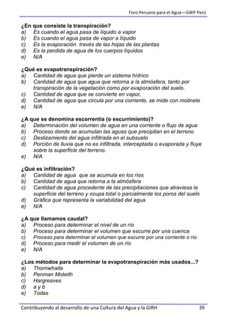 Foro Peruano para el Agua—GWP Perú
Contribuyendo al desarrollo de una Cultura del Agua y la GIRH 39
¿En que consiste la transpiración?
a) Es cuando el agua pasa de líquido a vapor
b) Es cuando el agua pasa de vapor a líquido
c) Es la evaporación través de las hojas de las plantas
d) Es la perdida de agua de los cuerpos líquidos
e) N/A
¿Qué es evapotranspiración?
a) Cantidad de agua que pierde un sistema hídrico
b) Cantidad de agua que agua que retorna a la atmósfera, tanto por
transpiración de la vegetación como por evaporación del suelo.
c) Cantidad de agua que se convierte en vapor,
d) Cantidad de agua que circula por una corriente, se mide con molinete
e) N/A
¿A que se denomina escorrentía (o escurrimiento)?
a) Determinación del volumen de agua en una corriente o flujo de agua
b) Proceso donde se acumulan las aguas que precipitan en el terreno
c) Deslizamiento del agua infiltrada en el subsuelo
d) Porción de lluvia que no es infiltrada, interceptada o evaporada y fluye
sobre la superficie del terreno.
e) N/A
¿Qué es infiltración?
a) Cantidad de agua que se acumula en los ríos
b) Cantidad de agua que retorna a la atmósfera
c) Cantidad de agua procedente de las precipitaciones que atraviesa la
superficie del terreno y ocupa total o parcialmente los poros del suelo
d) Gráfica que representa la variabilidad del agua
e) N/A
¿A que llamamos caudal?
a) Proceso para determinar el nivel de un río
b) Proceso para determinar el volumen que escurre por una cuenca
c) Proceso para determinar el volumen que escurre por una corriente o río
d) Proceso para medir el volumen de un río
e) N/A
¿Los métodos para determinar la evapotranspiración más usados...?
a) Thornwhaite
b) Penman Moteith
c) Hargreaves
d) a y b
e) Todas
 