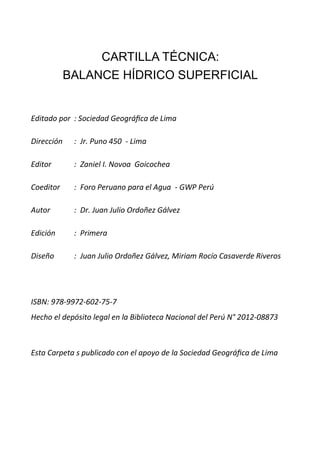 CARTILLA TÉCNICA:
BALANCE HÍDRICO SUPERFICIAL
Editado por : Sociedad Geográfica de Lima
Dirección : Jr. Puno 450 - Lima
Editor : Zaniel I. Novoa Goicochea
Coeditor : Foro Peruano para el Agua - GWP Perú
Autor : Dr. Juan Julio Ordoñez Gálvez
Edición : Primera
Diseño : Juan Julio Ordoñez Gálvez, Miriam Rocío Casaverde Riveros
ISBN: 978-9972-602-75-7
Hecho el depósito legal en la Biblioteca Nacional del Perú N° 2012-08873
Esta Carpeta s publicado con el apoyo de la Sociedad Geográfica de Lima
 