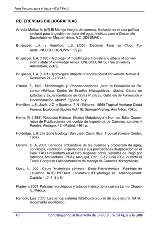 Foro Peruano para el Agua—GWP Perú
40 Contribuyendo al desarrollo de una Cultura del Agua y la GIRH
REFERENCIAS BIBLIOGRÁFICAS
Arreola Muñoz, A. (s/f) El Manejo integral de cuencas: limitaciones de una política
sectorial para la gestión territorial del agua. Instituto para el Desarrollo
Sustentable en Mesoamérica, A.C. (IDESMAC).
Bruijnzeel, L.A. y Hamilton, L.S. (2000) Decision Time for Cloud Fo-
rests.UNESCO,IUCN,WWF, 39 pp.
Bruijnzeel, L.A. (1990) Hydrology of moist tropical Forests and effects of conver-
sion: a state of knowledge review. UNESCO, IAHS, Free University
Amsterdam, 224pp.
Bruijnzeel, L.A. (1991) Hydrological impacts of tropical forest conversion. Nature &
Resources 27 (2):36-45.
Estrela, T., 1992. Metodología y Recomendaciones para la Evaluación de Re-
cursos Hídricos. Centro de Estudios Hidrográficos.- Madrid: Centro de
Estudios y Experimentación de Obras Públicas, Gabinete de Formación y
Documentación, Madrid, España. 52 p.
Hamilton, L.S., Juvik, J.O. y Scatena, F.N. (Editores, 1995) Tropical Montane Cloud
Forests, Ecological Studies Vol.110, Springer-Verlag, Ann Arbor, 407pp.
Heras, R. (1983). Recursos Hídricos Síntesis Metodología y Normas. Edita Coope-
rativa de Publicaciones del ocelgio de Ingenieros de Caminos, canales y
Puertos. Almagro, 42 –Madrid. 4361 p.
Holdridge, L.R. Life Zone Ecology (San José, Costa Rica: Tropical Science Center,
1967).
Llerena, C. A. 2003. Servicios ambientales de las cuencas y producción de agua,
conceptos, valoración, experiencias y sus posibilidades de aplicación en el
Perú. FAO Presentado en el Foro Regional sobre Sistemas de Pago por
Servicios Ambientales (PSA), Arequipa, Perú, 9-12 junio 2003, durante el
Tercer Congreso Latinoamericano de Manejo de Cuencas Hidrográficas.
Musy, A. 2001. Cours "Hydrologie générale". Ecole Polytechnique Fédérale de
Lausanne. IATE/HYDRAM. Laboratoire d´Hydrologie et Aménagement.
Capitulo 1, 2, 3, 4 y 5.
Pladeyra 2003. Paisajes hidrológicos y balance hídrico de la cuenca Lerma Chapa-
la, México.
Rendón, Luis. 2003. La cuenca: sistema hidrológico o curso de agua natural. IMTA.
Documento electrónico.
 
