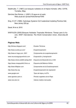 Foro Peruano para el Agua—GWP Perú
Contribuyendo al desarrollo de una Cultura del Agua y la GIRH 41
Stadtmuller, T. (1987) Los bosques nublados en el trópico húmedo, UNU, CATIE,
Turrialba, 85pp.
Sánchez San Roman, J. (2001), El agua en el suelo.
Web.usual.es/~javisan/hidro/temas/T040
Sing, H.V.P. (1989). Hydrologic Systems Vol II watershed modeling Prentice Hall,
New Jersey 320 pp.
Sasal, M et al, 2010
WWF/IUCN (2000).Bosques Nublados Tropicales Montanos: Tiempo para la Ac-
ción, WWF International, The World Conservation Union, Arborvitae,28
pp.
Páginas Web:
http://blnlaus.blogspot.com/ Escalas Térmicas
http://www.eureka.ya.com/ Evapotranspiración
http://www.el riego.com, 2001 Componentes de evapotranspiración
www.recursosaguapuertorico.com Evaporación y transpiración
http://www.chema.site88.net/sig.html Esquema de Desarrollo de un SIG
htpp://www.cmapspublic2.ihmc.us Esquema del Balance Hídrico
http://www.Watplan.com Componentes de la Evaotranspiración
http://www.fao.org Evapotranspiración de respiración
www.google.com Tipos de hojas y la ETo
www.agrarias.uach.cl Periodo vegetativo de la Papa
www.ives.edu.mx Valores medios mensuales
 