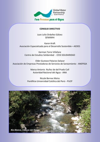 CONSEJO DIRECTIVO
Juan Julio Ordoñez Gálvez
SENAMHI
Karen Kraft
Asociación Especializada para el Desarrollo Sostenible—AEDES
German Torre Villafane
Centro de Estudios Solidaridad - CESS SOLIDARIDAD
Elder Gustavo Palacios Salazar
Asociación de Empresas Prestadoras de Servicios de Saneamiento - ANEPSSA
Marco Antonio Nuñez de del Prado Coll
Autoridad Nacional del Agua - ANA
Nicole Bernex Weiss
Pontificia Universidad Católica del Perú - PUCP
Río Blanco, Cuenca del Rímac.
 