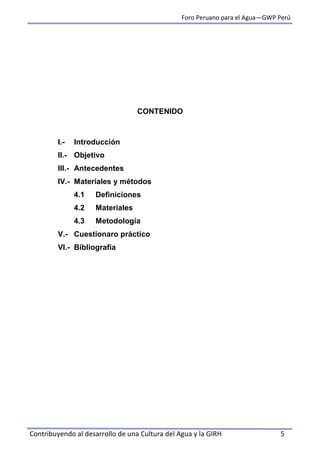 Foro Peruano para el Agua—GWP Perú
Contribuyendo al desarrollo de una Cultura del Agua y la GIRH 5
CONTENIDO
I.- Introducción
II.- Objetivo
III.- Antecedentes
IV.- Materiales y métodos
4.1 Definiciones
4.2 Materiales
4.3 Metodología
V.- Cuestionaro práctico
VI.- Bibliografía
 