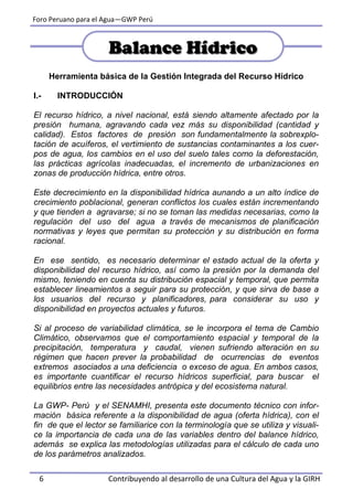 Foro Peruano para el Agua—GWP Perú
6 Contribuyendo al desarrollo de una Cultura del Agua y la GIRH
Herramienta básica de la Gestión Integrada del Recurso Hídrico
I.- INTRODUCCIÓN
El recurso hídrico, a nivel nacional, está siendo altamente afectado por la
presión humana, agravando cada vez más su disponibilidad (cantidad y
calidad). Estos factores de presión son fundamentalmente la sobrexplo-
tación de acuíferos, el vertimiento de sustancias contaminantes a los cuer-
pos de agua, los cambios en el uso del suelo tales como la deforestación,
las prácticas agrícolas inadecuadas, el incremento de urbanizaciones en
zonas de producción hídrica, entre otros.
Este decrecimiento en la disponibilidad hídrica aunando a un alto índice de
crecimiento poblacional, generan conflictos los cuales están incrementando
y que tienden a agravarse; si no se toman las medidas necesarias, como la
regulación del uso del agua a través de mecanismos de planificación
normativas y leyes que permitan su protección y su distribución en forma
racional.
En ese sentido, es necesario determinar el estado actual de la oferta y
disponibilidad del recurso hídrico, así como la presión por la demanda del
mismo, teniendo en cuenta su distribución espacial y temporal, que permita
establecer lineamientos a seguir para su protección, y que sirva de base a
los usuarios del recurso y planificadores, para considerar su uso y
disponibilidad en proyectos actuales y futuros.
Si al proceso de variabilidad climática, se le incorpora el tema de Cambio
Climático, observamos que el comportamiento espacial y temporal de la
precipitación, temperatura y caudal, vienen sufriendo alteración en su
régimen que hacen prever la probabilidad de ocurrencias de eventos
extremos asociados a una deficiencia o exceso de agua. En ambos casos,
es importante cuantificar el recurso hídricos superficial, para buscar el
equilibrios entre las necesidades antrópica y del ecosistema natural.
La GWP- Perú y el SENAMHI, presenta este documento técnico con infor-
mación básica referente a la disponibilidad de agua (oferta hídrica), con el
fin de que el lector se familiarice con la terminología que se utiliza y visuali-
ce la importancia de cada una de las variables dentro del balance hídrico,
además se explica las metodologías utilizadas para el cálculo de cada uno
de los parámetros analizados.
Balance HídricoBalance Hídrico
 