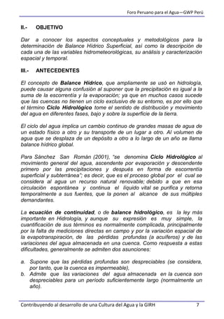 Foro Peruano para el Agua—GWP Perú
Contribuyendo al desarrollo de una Cultura del Agua y la GIRH 7
II.- OBJETIVO
Dar a conocer los aspectos conceptuales y metodológicos para la
determinación de Balance Hídrico Superficial, así como la descripción de
cada una de las variables hidrometeorológicas, su análisis y caracterización
espacial y temporal.
III.- ANTECEDENTES
El concepto de Balance Hídrico, que ampliamente se usó en hidrología,
puede causar alguna confusión al suponer que la precipitación es igual a la
suma de la escorrentía y la evaporación; ya que en muchos casos sucede
que las cuencas no tienen un ciclo exclusivo de su entorno, es por ello que
el término Ciclo Hidrológico tome el sentido de distribución y movimiento
del agua en diferentes fases, bajo y sobre la superficie de la tierra.
El ciclo del agua implica un cambio continuo de grandes masas de agua de
un estado físico a otro y su transporte de un lugar a otro. Al volumen de
agua que se desplaza de un depósito a otro a lo largo de un año se llama
balance hídrico global.
Para Sánchez San Román (2001), “se denomina Ciclo Hidrológico al
movimiento general del agua, ascendente por evaporación y descendente
primero por las precipitaciones y después en forma de escorrentía
superficial y subterránea”; es decir, que es el proceso global por el cual se
considera al agua un recurso natural renovable; debido a que en esa
circulación espontánea y continua el líquido vital se purifica y retorna
temporalmente a sus fuentes, que la ponen al alcance de sus múltiples
demandantes.
La ecuación de continuidad, o de balance hidrológico, es la ley más
importante en Hidrología, y aunque su expresión es muy simple, la
cuantificación de sus términos es normalmente complicada, principalmente
por la falta de mediciones directas en campo y por la variación espacial de
la evapotranspiración, de las pérdidas profundas (a acuíferos) y de las
variaciones del agua almacenada en una cuenca. Como respuesta a estas
dificultades, generalmente se admiten dos asunciones:
a. Supone que las pérdidas profundas son despreciables (se considera,
por tanto, que la cuenca es impermeable),
b. Admite que las variaciones del agua almacenada en la cuenca son
despreciables para un período suficientemente largo (normalmente un
año).
 