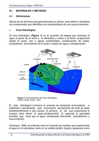 Foro Peruano para el Agua—GWP Perú
8 Contribuyendo al desarrollo de una Cultura del Agua y la GIRH
IV.- MATERIALES Y MÉTODOS
4.1 Definiciones
Dentro de los términos que generalmente se utilizan, para definir e identificar
los componentes que identifican las características de una cuenca tenemos:
 Ciclo Hidrológico
El ciclo hidrológico (Figura 1) es la sucesión de etapas que atraviesa el
agua al pasar de la tierra a la atmósfera y volver a la tierra: evaporación
desde el suelo, mar o aguas continentales, condensación de nubes,
precipitación, acumulación en el suelo o masas de agua y reevaporación.
Figura 1. Representación del Ciclo Hidrológico
Fuente: Musy, André, 2001
El ciclo hidrológico involucra un proceso de transporte recirculatorio e
indefinido o permanente, este movimiento permanente del ciclo se debe
fundamentalmente a dos causas: la primera, el sol que proporciona la
energía para elevar el agua (evaporación); la segunda, la gravedad
terrestre, que hace que el agua condensada descienda (precipitación y
escurrimiento).
Chereque, 1989, se entiende como el conjunto de cambios que experimenta
el agua en la naturaleza, tanto en su estado (sólido, líquido y gaseoso) como
 