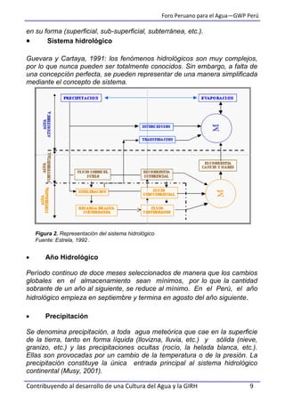 Foro Peruano para el Agua—GWP Perú
Contribuyendo al desarrollo de una Cultura del Agua y la GIRH 9
en su forma (superficial, sub-superficial, subterránea, etc.).
 Sistema hidrológico
Guevara y Cartaya, 1991: los fenómenos hidrológicos son muy complejos,
por lo que nunca pueden ser totalmente conocidos. Sin embargo, a falta de
una concepción perfecta, se pueden representar de una manera simplificada
mediante el concepto de sistema.
Figura 2. Representación del sistema hidrológico
Fuente: Estrela, 1992 .
 Año Hidrológico
Período continuo de doce meses seleccionados de manera que los cambios
globales en el almacenamiento sean mínimos, por lo que la cantidad
sobrante de un año al siguiente, se reduce al mínimo. En el Perú, el año
hidrológico empieza en septiembre y termina en agosto del año siguiente.
 Precipitación
Se denomina precipitación, a toda agua meteórica que cae en la superficie
de la tierra, tanto en forma líquida (llovizna, lluvia, etc.) y sólida (nieve,
granizo, etc.) y las precipitaciones ocultas (rocío, la helada blanca, etc.).
Ellas son provocadas por un cambio de la temperatura o de la presión. La
precipitación constituye la única entrada principal al sistema hidrológico
continental (Musy, 2001).
 