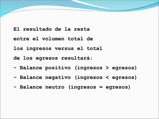 El resultado de la resta
entre el volumen total de
los ingresos versus el total
de los egresos resultará:
- Balance positivo (ingresos > egresos)
- Balance negativo (ingresos < egresos)
- Balance neutro (ingresos = egresos)
 