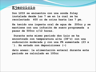 Ejercicio
Don LUIS se encuentra con una sonda foley
instalada desde las 7 am en la cual se ha
recolectado 400 cc de orina hasta las 7 pm.
Ha tenido una ingesta oral de agua de 200cc y se
mantiene con una infusión de suero programada a
pasar de 500cc c/12 horas.
Durante este mismo período don Luis se ha
encontrado con temperatura alta (38ºc) con una
sudoración moderada y con una FR aumentada (23 x
´). Ha estado con deposiciones (-)
dato anexo: la alimentación enteral durante este
período se calculado en 100cc
 