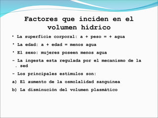 Factores que inciden en el
volumen hídrico
• La superficie corporal: a + peso = + agua
• La edad: a + edad = menos agua
• El sexo: mujeres poseen menos agua
- La ingesta esta regulada por el mecanismo de la
. sed
- Los principales estímulos son:
a) El aumento de la osmolalidad sanguínea
b) La disminución del volumen plasmático
 