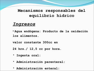 Mecanismos responsables del
equilibrio hídrico
Ingresos
• Agua endógena: Producto de la oxidación
los alimentos.
valor constante 300cc en
24 hrs./ 12,5 cc por hora.
• Ingesta oral:
• Administración parenteral:
• Administración enteral:
 