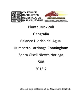 Plantel Mexicali
Geografia
Balance Hidrico del Agua.
Humberto Larrinaga Conningham
Santa Gisell Nieves Noriega
508
2013-2

Mexicali, Baja California a 5 de Noviembre del 2013.

 