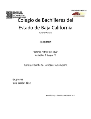 Colegio de Bachilleres del
     Estado de Baja California
                            PLANTEL MEXICALI




                             GEOGRAFIA



                      “Balance hídrico del agua”
                        Actividad 2 Bloque IV



            Profesor: Humberto Larrinaga Cunningham




Grupo:505
Ciclo Escolar: 2012




                                    Mexicali, Baja California – Octubre del 2012
 