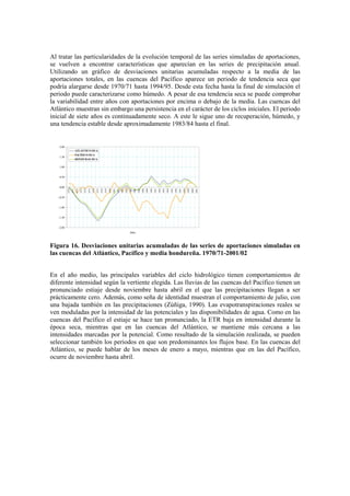 Al tratar las particularidades de la evolución temporal de las series simuladas de aportaciones,
se vuelven a encontrar características que aparecían en las series de precipitación anual.
Utilizando un gráfico de desviaciones unitarias acumuladas respecto a la media de las
aportaciones totales, en las cuencas del Pacífico aparece un periodo de tendencia seca que
podría alargarse desde 1970/71 hasta 1994/95. Desde esta fecha hasta la final de simulación el
periodo puede caracterizarse como húmedo. A pesar de esa tendencia seca se puede comprobar
la variabilidad entre años con aportaciones por encima o debajo de la media. Las cuencas del
Atlántico muestran sin embargo una persistencia en el carácter de los ciclos iniciales. El periodo
inicial de siete años es continuadamente seco. A este le sigue uno de recuperación, húmedo, y
una tendencia estable desde aproximadamente 1983/84 hasta el final.
-2,00
-1,50
-1,00
-0,50
0,00
0,50
1,00
1,50
2,00
1970
1971
1972
1973
1974
1975
1976
1977
1978
1979
1980
1981
1982
1983
1984
1985
1986
1987
1988
1989
1990
1991
1992
1993
1994
1995
1996
1997
1998
1999
2000
2001
Años
ATLÁNTICO DUA
PACÍFICO DUA
HONDURAS DUA
Figura 16. Desviaciones unitarias acumuladas de las series de aportaciones simuladas en
las cuencas del Atlántico, Pacífico y media hondureña. 1970/71-2001/02
En el año medio, las principales variables del ciclo hidrológico tienen comportamientos de
diferente intensidad según la vertiente elegida. Las lluvias de las cuencas del Pacífico tienen un
pronunciado estiaje desde noviembre hasta abril en el que las precipitaciones llegan a ser
prácticamente cero. Además, como seña de identidad muestran el comportamiento de julio, con
una bajada también en las precipitaciones (Zúñiga, 1990). Las evapotranspiraciones reales se
ven moduladas por la intensidad de las potenciales y las disponibilidades de agua. Como en las
cuencas del Pacífico el estiaje se hace tan pronunciado, la ETR baja en intensidad durante la
época seca, mientras que en las cuencas del Atlántico, se mantiene más cercana a las
intensidades marcadas por la potencial. Como resultado de la simulación realizada, se pueden
seleccionar también los periodos en que son predominantes los flujos base. En las cuencas del
Atlántico, se puede hablar de los meses de enero a mayo, mientras que en las del Pacífico,
ocurre de noviembre hasta abril.
 