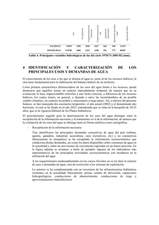km2
Precipitación
Evapotranspiración
Potencial
Evapotranspiración
real
Aportación
subterránea
Aportaciónespecífica
total
AportaciónHm3
PACÍFICO 19599 1585 1450 1017 244 568 11133
HONDURAS 112748 1880 1315 1108 356 771 86967
Tabla 4. Principales variables hidrológicas de las del ciclo 1970/71-2001/02 (mm).
4 IDENTIFICACIÓN Y CARACTERIZACIÓN DE LOS
PRINCIPALES USOS Y DEMANDAS DE AGUA
El conocimiento de los usos a los que se destina el agua es, junto al de los recursos hídricos, la
otra tarea fundamental para la elaboración del balance hídrico de un territorio.
Como primera característica diferenciadora de los usos del agua frente a los recursos, puede
destacarse que aquellos tienen un carácter marcadamente temporal, de manera que en su
evaluación se hace imprescindible referirlos a una fecha concreta, a diferencia de los recursos
hídricos, los cuales tienen, en general, y dejando a salvo las incertidumbres de un posible
cambio climático, un carácter invariable y estacionario a largo plazo. Así, a afectos del presente
balance, se han manejado dos escenarios temporales: el año actual (2002) y el denominado año
horizonte, el cual se ha fijado en el año 2025, entendiendo que se sitúa en la horquilla de 20-25
años, que es la vigencia habitual de los Planes hidráulicos.
El procedimiento seguido para la determinación de los usos del agua distingue entre la
recopilación de la información necesaria y el tratamiento en sí de la información, de manera que
la evaluación de los usos del agua se obtenga tanto en forma analítica como cartográfica.
- Recopilación de la información necesaria
Tras identificarse las principales demandas consuntivas de agua del país (urbana,
agraria, ganadera, industrial, acuicultura, usos recreativos, etc) y no consuntivas
(básicamente la energética) se ha recopilado la información socioeconómica que
condiciona dichas demandas, así como los datos disponibles sobre consumos de agua en
la actualidad y sobre las previsiones de crecimiento esperadas en un futuro próximo. En
la figura adjunta se resumen, a título de ejemplo, algunos de los indicadores más
representativos de las principales actividades socioeconómicas con incidencia en la
utilización del agua
A los requerimientos medioambientales en los cursos fluviales no se les dará el carácter
de usos o demandas de agua, sino de restricción a los sistemas de explotación.
Lo anterior se ha complementado con un inventario de las infraestructuras hidráulicas
existentes en la actualidad, básicamente: presas, azudes de derivación, captaciones
hidrogeológicas, conducciones de abastecimiento, conducciones de riego y
aprovechamientos hidroeléctricos
 