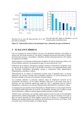 -2.000 -1.000 0 1.000 2.000 3.000 4.000 5.000
Doméstica
Industrial
Refirgeración
Regadío
Retorno Consumo
Resumen de los usos del agua previstos en el año
horizonte en Honduras
0
100
200
300
400
500
600
700
Panamá
Belice
Nicaragua
Honduras
CostaRica
ElSalvador
Guatemala
Usosdelaguapercápita(m
3
/hab/año)
Usos del agua per cápita en Honduras y en los
restantes países centroamericanos
Figura 21– Información relativa a los principales usos y demandas de agua en Honduras
5 EL BALANCE HÍDRICO
Una vez evaluados los recursos hídricos, los usos y las demandas existentes y previsibles, se
analiza todo ello desde un punto de vista global e integrador que permita determinar el balance
territorial entre recursos y necesidades e identificar posibles descompensaciones. Ello implica
las siguientes actividades.
Implementación en un Sistema de Información Geográfica de toda la información relativa a los
recursos hídricos naturales y las demandas de agua, con una resolución de 1 km2
.
Elaboración de los balances cartográficos mediante Sistemas de Información Geográfica, tanto
en cada una de las celdas en las que se ha dividido el territorio, como agrupando dichas celdas
por divisiones hidrográficas (principales cuencas y subcuencas) como administrativas
(Departamentos, municipios y aldeas).
Determinación de los índices de explotación (cociente entre la demanda total y el recurso
potencial) y de consumo (cociente entre la demanda consuntiva y el recurso potencial) en las
diferentes unidades en las que se ha realizado el anterior balance.
Los resultados obtenidos se presentan mediante mapas de distribución territorial de las
conclusiones del balance y de los índices obtenidos, tanto para el año actual como para el
horizonte, con una resolución espacial por celdas de 1 km2
, y agregando éstas por cuencas
hidrográficas y subcuencas, así como por Departamentos administrativos, municipios y aldeas.
La desagregación por grandes cuencas hidrográficas y Departamentos no arroja ningún territorio
con desajuste global anual entre sus recursos y las demandas, mientras que el análisis a escala
menor (subcuencas o aldeas) sí muestra alguna unidad territorial con déficit anual.
También como conclusiones, por ejemplo, puede apreciarse como las áreas de las principales
aglomeraciones urbanas (Tegucigalpa y San Pedro Sula), así como los territorios en los que se
prevé un mayor desarrollo de zonas regables (cuenca del río Patuca en el Departamento de
Olancho, por ejemplo) pueden tener problemas de insuficiencia de recursos en el futuro. Todo
ello puede verse, a título de ejemplo, en la figura adjunta.
 
