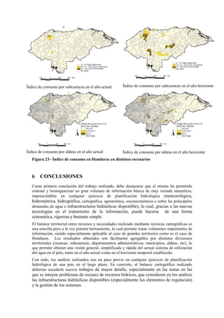 Índice de consumo por subcuencas en el año actual Índice de consumo por subcuencas en el año horizonte
Índice de consumo por aldeas en el año actual Índice de consumo por aldeas en el año horizonte
Figura 23– Índice de consumo en Honduras en distintos escenarios
6 CONCLUSIONES
Como primera conclusión del trabajo realizado, debe destacarse que el mismo ha permitido
ordenar y homogeneizar un gran volumen de información básica de muy variada naturaleza,
imprescindible en cualquier ejercicio de planificación hidrológica (meteorológica,
hidrométrica, hidrográfica, cartográfica, agronómica, socioeconómica o sobre las principales
demandas de agua e infraestructuras hidráulicas disponible), lo cual, gracias a las nuevas
tecnologías en el tratamiento de la información, puede hacerse de una forma
sistemática, rigurosa y bastante simple.
El balance territorial entre recursos y necesidades realizado mediante técnicas cartográficas es
una sencilla pero a la vez potente herramienta, la cual permite tratar volúmenes importantes de
información, siendo especialmente aplicable al caso de grandes territorios como es el caso de
Honduras. Los resultados obtenidos son fácilmente agregables por distintas divisiones
territoriales (cuencas, subcuencas, departamentos administrativos, municipios, aldeas, etc), lo
que permite obtener una visión general, simplificada y rápida del actual sistema de utilización
del agua en el país, tanto en el año actual como en el horizonte temporal establecido.
Con todo, los análisis realizados son un paso previo en cualquier ejercicio de planificación
hidrológica de una país en el largo plazo. En concreto, al balance cartográfico realizado
deberían sucederle nuevos trabajos de mayor detalle, especialmente en las zonas en las
que se intuyen problemas de escasez de recursos hídricos, que consideren en los análisis
las infraestructuras hidráulicas disponibles (especialmente los elementos de regulación)
y la gestión de los sistemas.
 
