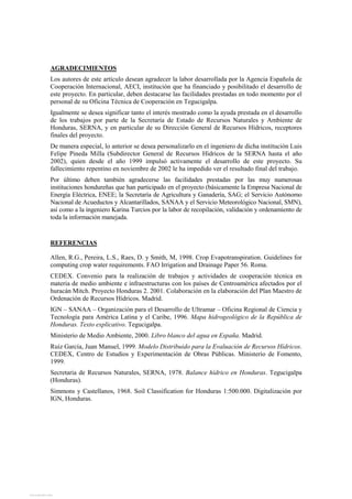 AGRADECIMIENTOS
Los autores de este artículo desean agradecer la labor desarrollada por la Agencia Española de
Cooperación Internacional, AECI, institución que ha financiado y posibilitado el desarrollo de
este proyecto. En particular, deben destacarse las facilidades prestadas en todo momento por el
personal de su Oficina Técnica de Cooperación en Tegucigalpa.
Igualmente se desea significar tanto el interés mostrado como la ayuda prestada en el desarrollo
de los trabajos por parte de la Secretaría de Estado de Recursos Naturales y Ambiente de
Honduras, SERNA, y en particular de su Dirección General de Recursos Hídricos, receptores
finales del proyecto.
De manera especial, lo anterior se desea personalizarlo en el ingeniero de dicha institución Luis
Felipe Pineda Milla (Subdirector General de Recursos Hídricos de la SERNA hasta el año
2002), quien desde el año 1999 impulsó activamente el desarrollo de este proyecto. Su
fallecimiento repentino en noviembre de 2002 le ha impedido ver el resultado final del trabajo.
Por último deben también agradecerse las facilidades prestadas por las muy numerosas
instituciones hondureñas que han participado en el proyecto (básicamente la Empresa Nacional de
Energía Eléctrica, ENEE; la Secretaría de Agricultura y Ganadería, SAG; el Servicio Autónomo
Nacional de Acueductos y Alcantarillados, SANAA y el Servicio Meteorológico Nacional, SMN),
así como a la ingeniero Karina Turcios por la labor de recopilación, validación y ordenamiento de
toda la información manejada.
REFERENCIAS
Allen, R.G., Pereira, L.S., Raes, D. y Smith, M, 1998. Crop Evapotranspiration. Guidelines for
computing crop water requirements. FAO Irrigation and Drainage Paper 56. Roma.
CEDEX. Convenio para la realización de trabajos y actividades de cooperación técnica en
materia de medio ambiente e infraestructuras con los países de Centroamérica afectados por el
huracán Mitch. Proyecto Honduras 2. 2001. Colaboración en la elaboración del Plan Maestro de
Ordenación de Recursos Hídricos. Madrid.
IGN – SANAA – Organización para el Desarrollo de Ultramar – Oficina Regional de Ciencia y
Tecnología para América Latina y el Caribe, 1996. Mapa hidrogeológico de la República de
Honduras. Texto explicativo. Tegucigalpa.
Ministerio de Medio Ambiente, 2000. Libro blanco del agua en España. Madrid.
Ruiz García, Juan Manuel, 1999. Modelo Distribuido para la Evaluación de Recursos Hídricos.
CEDEX, Centro de Estudios y Experimentación de Obras Públicas. Ministerio de Fomento,
1999.
Secretaria de Recursos Naturales, SERNA, 1978. Balance hídrico en Honduras. Tegucigalpa
(Honduras).
Simmons y Castellanos, 1968. Soil Classification for Honduras 1:500.000. Digitalización por
IGN, Honduras.
View publication statsView publication stats
 