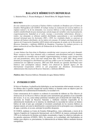 BALANCE HÍDRICO EN HONDURAS
L. Balairón Pérez, J. Álvarez Rodríguez; E. Borrell Brito; M. Delgado Sánchez
RESUMEN
En esta comunicación se presenta el balance hídrico realizado en Honduras por el Centro de
Estudios Hidrográficos del CEDEX. El trabajo incluye la evaluación de recursos hídricos en
régimen natural y la de las demandas. Los recursos hídricos se han obtenido utilizando un
modelo semidistribuido de paso mensual que calcula mapas de variables como la precipitación,
evapotranspiración, humedad en el suelo, recarga y escorrentías subterráneas, directas y
totales. Las demandas se obtienen también distribuidas espacialmente y con variabilidad
mensual intranual para los horizontes 2003 y 2020. Los resultados finales se expresan en
términos del balance distribuido y de los índices de consumo. El trabajo está financiado por la
Agencia de Cooperación Española (AECI) dentro del programa de ayuda con la Secretaría de
Recursos Naturales y Ambiente (SERNA) de Honduras: Constituye los trabajos previos a la
futura realización de un Plan Maestro de Ordenación de los Recursos Hídricos.
ABSTRACT
A water balance has been done in Honduras considering water resources and water demands.
Water resources have been obtained with a continuous semi-distributed model. It simulates
main variables in a monthly step as rainfall, evapotranspiration, recharge, water storage in the
soil and groundwater, direct and total runoff from May 1970 to April 2002. Mean annual
demands are managed in a distributed way and vary within a year in a monthly step. They were
estimated for two different scenarios, 2003 and 2020. Results are spatially distributed water
balances and consumption indexes. Studies were financed by Spanish Agency for the
International Cooperation (AECI) in aid programme for Honduras Environmental
Administration (Secretaría de Recursos Naturales y Ambiente-SERNA).
Palabras clave: Recursos hídricos; Demandas de agua; Balance hídrico
1 INTRODUCCIÓN
Si bien en Honduras, la planificación hidrológica es una herramienta relativamente reciente, en
los últimos años la gestión integral del recurso hídrico se formula como un objetivo para los
responsables de la administración hondureña y la sociedad civil.
Como consecuencia de lo anterior se evidencia la necesidad de elaborar un Plan Maestro de
Ordenación de los Recursos Hídricos del país como instrumento que garantice el uso sostenible
del recurso. A su vez, como trabajo preliminar inmediato para el desarrollo del citado Plan, la
Secretaría de Estado de Recursos Naturales y Ambiente (máximo responsable de la
administración hondureña en la materia), ha identificado la necesidad de realizar un balance
hídrico de todo el país que contemple el inventario actualizado de los recursos hídricos en
régimen natural, así como la identificación y caracterización de los principales usos y demandas
de agua, y permita, en su caso, anticipar los posibles desajustes.
El CEDEX, mediante su Centro de Estudios Hidrográficos, viene colaborando, a través de la
Agencia Española de Cooperación Internacional, con la SERNA de manera continuada desde
1999 en la realización de distintas actividades encaminadas a lograr los objetivos indicados en
los párrafos anteriores (CEDEX, 2001). En concreto, en la actualidad, está finalizándose un
trabajo cuyo objetivo es, precisamente, la elaboración de un balance hídrico mediante técnicas
cartográficas.
 