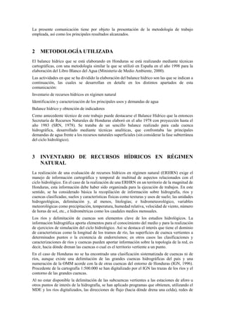 La presente comunicación tiene por objeto la presentación de la metodología de trabajo
empleada, así como los principales resultados alcanzados.
2 METODOLOGÍA UTILIZADA
El balance hídrico que se está elaborando en Honduras se está realizando mediante técnicas
cartográficas, con una metodología similar la que se utilizó en España en el año 1998 para la
elaboración del Libro Blanco del Agua (Ministerio de Medio Ambiente, 2000).
Las actividades en que se ha dividido la elaboración del balance hídrico son las que se indican a
continuación, las cuales se desarrollan en detalle en los distintos apartados de esta
comunicación:
Inventario de recursos hídricos en régimen natural
Identificación y caracterización de los principales usos y demandas de agua
Balance hídrico y obtención de indicadores
Como antecedente técnico de este trabajo puede destacarse el Balance Hídrico que la entonces
Secretaría de Recursos Naturales de Honduras elaboró en el año 1978 con proyección hasta el
año 1983 (SRN, 1978). Se trataba de un sencillo balance realizado para cada cuenca
hidrográfica, desarrollado mediante técnicas analíticas, que confrontaba las principales
demandas de agua frente a los recursos naturales superficiales (sin considerar la fase subterránea
del ciclo hidrológico).
3 INVENTARIO DE RECURSOS HÍDRICOS EN RÉGIMEN
NATURAL
La realización de una evaluación de recursos hídricos en régimen natural (ERHRN) exige el
manejo de información cartográfica y temporal de multitud de aspectos relacionados con el
ciclo hidrológico. En el caso de la realización de una ERHRN en un territorio de la magnitud de
Honduras, esta información debe haber sido organizada para la ejecución de trabajos. En este
sentido, se ha considerado básica la recopilación de información sobre hidrografía, ríos y
cuencas clasificadas; suelos y características físicas como texturas y usos de suelo; las unidades
hidrogeológicas, delimitación y, al menos, litologías; e hidrometeorológico, variables
meteorológicas como precipitación, temperatura, humedad relativa, velocidad de viento, número
de horas de sol, etc., e hidrométricas como los caudales medios mensuales.
Los ríos y delimitación de cuencas son elementos clave de los estudios hidrológicos. La
información hidrográfica aporta elementos para el conocimiento del medio y para la realización
de ejercicios de simulación del ciclo hidrológico. Así se destaca el interés que tiene el dominio
de características como la longitud de los tramos de río, las superficies de cuenca vertientes a
determinados puntos o la existencia de endorreísmos; en otros casos las clasificaciones y
caracterizaciones de ríos y cuencas pueden aportar información sobre la topología de la red, es
decir, hacia dónde drenan las cuencas o cual es el territorio vertiente a un punto.
En el caso de Honduras no se ha encontrado una clasificación sistematizada de cuencas ni de
ríos, aunque existe una delimitación de las grandes cuencas hidrográficas del país y una
numeración de la OMM acorde con la de otras cuencas del entorno de Honduras (IGN, 1996).
Procedente de la cartografía 1:500.000 se han digitalizado por el IGN las trazas de los ríos y el
contorno de las grandes cuencas.
Al no estar disponible la delimitación de las subcuencas vertientes a las estaciones de aforo u
otros puntos de interés de la hidrografía, se han aplicado programas que obtienen, utilizando el
MDE y los ríos digitalizados, las direcciones de flujo (hacia dónde drena una celda), redes de
 